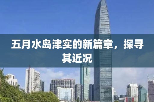 五月水岛津实的新篇章，探寻其近况