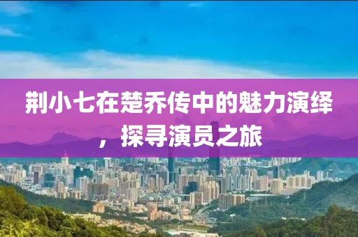 荆小七在楚乔传中的魅力演绎，探寻演员之旅