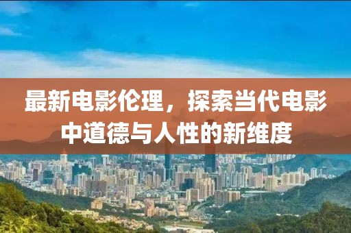 最新电影伦理，探索当代电影中道德与人性的新维度