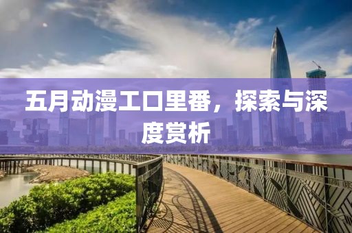五月动漫工口里番，探索与深度赏析