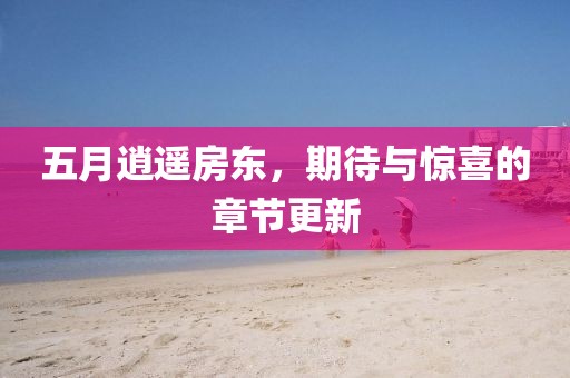 五月逍遥房东，期待与惊喜的章节更新
