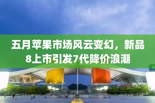 五月苹果市场风云变幻，新品8上市引发7代降价浪潮