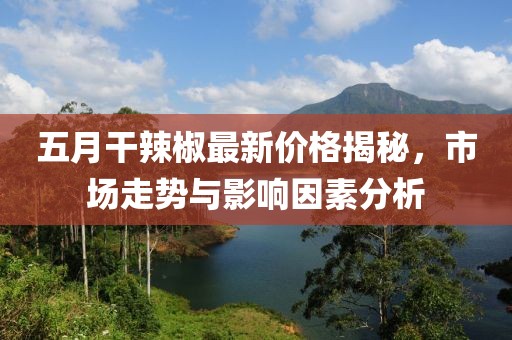 五月干辣椒最新价格揭秘，市场走势与影响因素分析