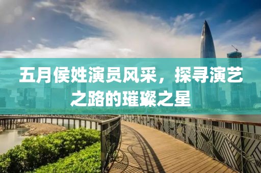 五月侯姓演员风采，探寻演艺之路的璀璨之星
