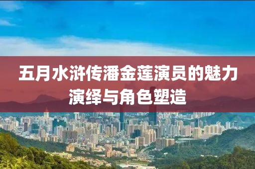 五月水浒传潘金莲演员的魅力演绎与角色塑造