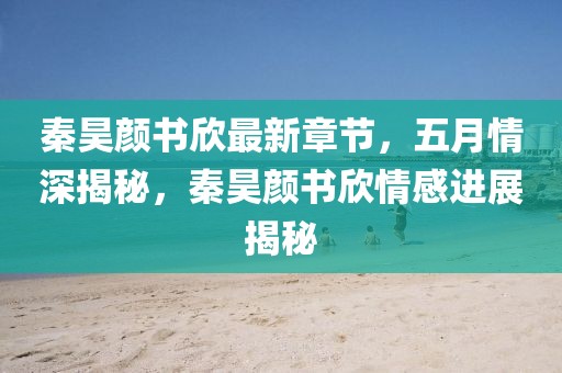 秦昊颜书欣最新章节，五月情深揭秘，秦昊颜书欣情感进展揭秘