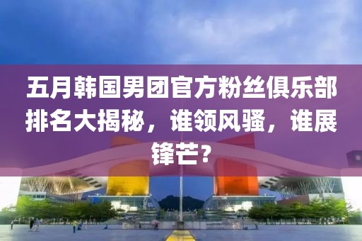 五月韩国男团官方粉丝俱乐部排名大揭秘，谁领风骚，谁展锋芒？