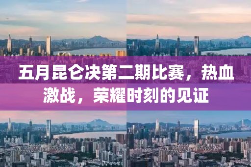 五月昆仑决第二期比赛，热血激战，荣耀时刻的见证