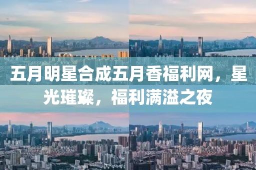 五月明星合成五月香福利网，星光璀璨，福利满溢之夜