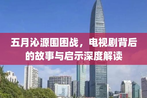 五月沁源围困战，电视剧背后的故事与启示深度解读