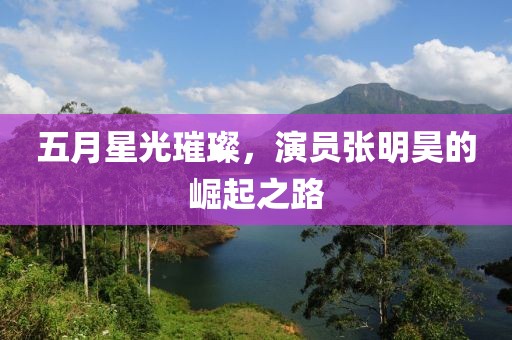 五月星光璀璨，演员张明昊的崛起之路