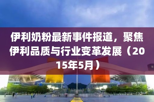 伊利奶粉最新事件报道，聚焦伊利品质与行业变革发展（2015年5月）