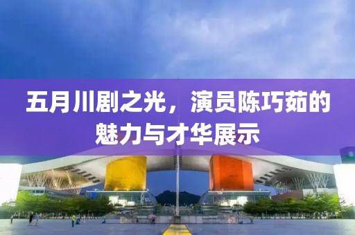 五月川剧之光，演员陈巧茹的魅力与才华展示