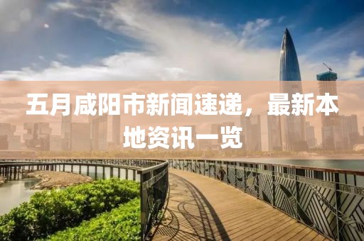 五月咸阳市新闻速递，最新本地资讯一览