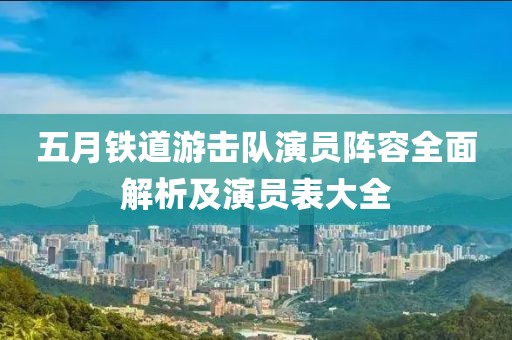 五月铁道游击队演员阵容全面解析及演员表大全