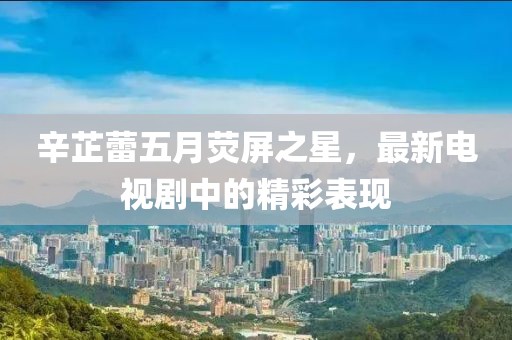 辛芷蕾五月荧屏之星，最新电视剧中的精彩表现