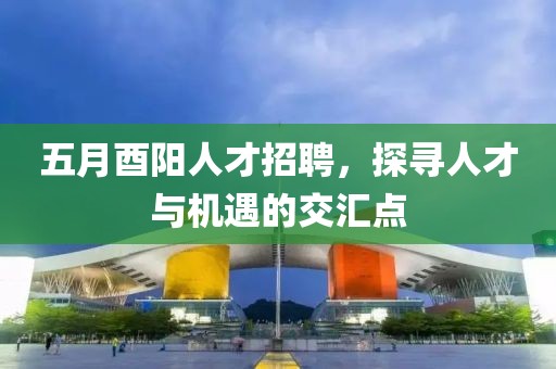 五月酉阳人才招聘，探寻人才与机遇的交汇点