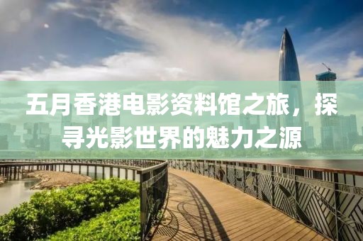 五月香港电影资料馆之旅，探寻光影世界的魅力之源