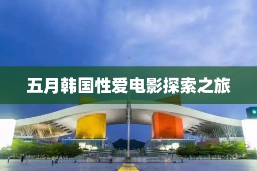 五月韩国性爱电影探索之旅