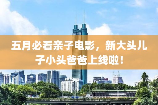 五月必看亲子电影，新大头儿子小头爸爸上线啦！