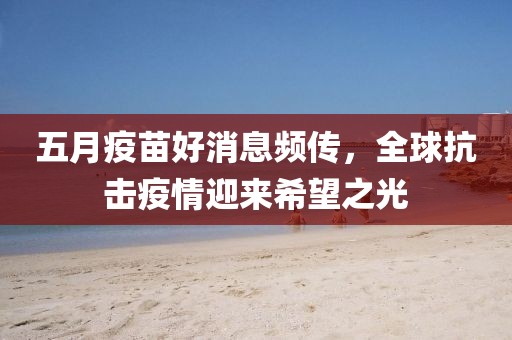 五月疫苗好消息频传，全球抗击疫情迎来希望之光