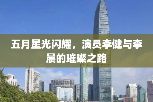 五月星光闪耀，演员李健与李晨的璀璨之路