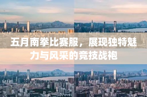 五月南拳比赛服，展现独特魅力与风采的竞技战袍