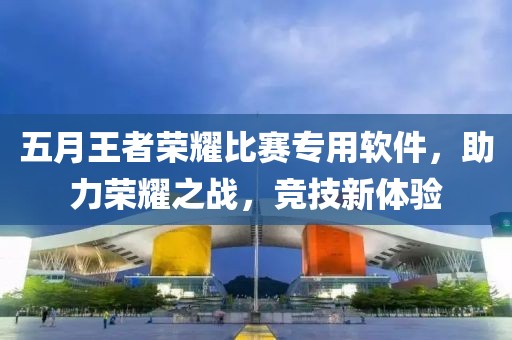 五月王者荣耀比赛专用软件，助力荣耀之战，竞技新体验