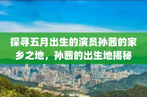 探寻五月出生的演员孙茜的家乡之地，孙茜的出生地揭秘