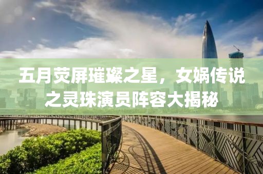 五月荧屏璀璨之星，女娲传说之灵珠演员阵容大揭秘