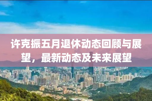 许克振五月退休动态回顾与展望，最新动态及未来展望