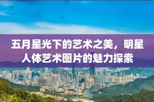 五月星光下的艺术之美，明星人体艺术图片的魅力探索