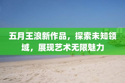 五月王浪新作品，探索未知领域，展现艺术无限魅力