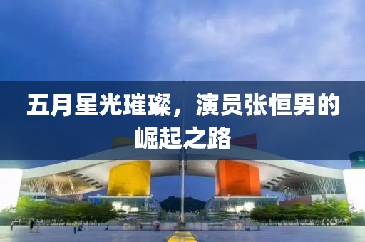 五月星光璀璨，演员张恒男的崛起之路