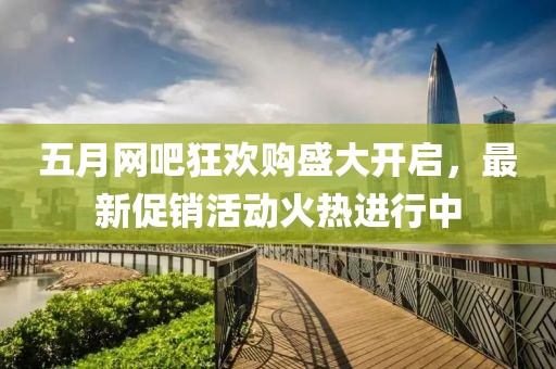 五月网吧狂欢购盛大开启，最新促销活动火热进行中