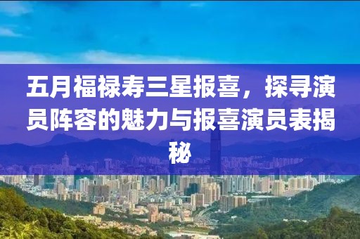 五月福禄寿三星报喜，探寻演员阵容的魅力与报喜演员表揭秘