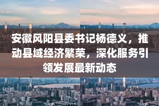 安徽风阳县委书记杨德义，推动县域经济繁荣，深化服务引领发展最新动态