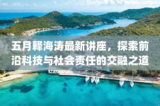 五月释海涛最新讲座，探索前沿科技与社会责任的交融之道