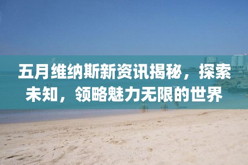 五月维纳斯新资讯揭秘，探索未知，领略魅力无限的世界