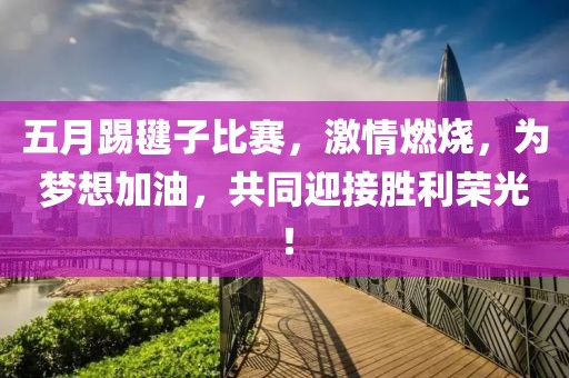 五月踢毽子比赛，激情燃烧，为梦想加油，共同迎接胜利荣光！