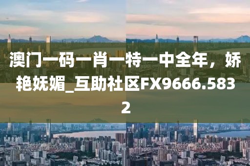 澳门一码一肖一特一中全年，娇艳妩媚_互助社区FX9666.5832