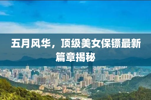 五月风华，顶级美女保镖最新篇章揭秘