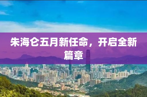 朱海仑五月新任命，开启全新篇章