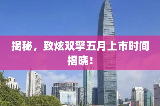 揭秘，致炫双擎五月上市时间揭晓！