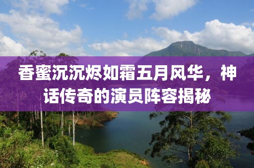 香蜜沉沉烬如霜五月风华，神话传奇的演员阵容揭秘