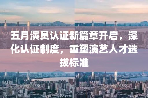 五月演员认证新篇章开启，深化认证制度，重塑演艺人才选拔标准