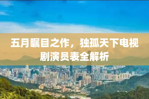 五月瞩目之作，独孤天下电视剧演员表全解析