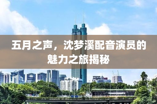 五月之声，沈梦溪配音演员的魅力之旅揭秘