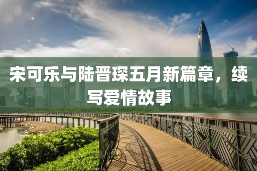 宋可乐与陆晋琛五月新篇章，续写爱情故事