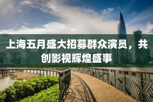 上海五月盛大招募群众演员，共创影视辉煌盛事